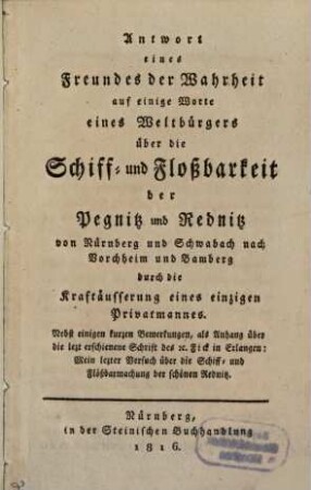 Antwort eines Freundes der Wahrheit auf einige Worte eines Weltbürgers über die Schiff- und Floßbarkeit der Pegnitz und Rednitz von Nürnberg und Schwabach nach Vorchheim und Bamberg durch die Kraftäußerung eines einzigen Privatmannes : nebst einigen kurzen Anmerkungen ...