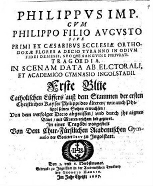 Philippus Imp. Cum Philippo Filio Augusto Sive Primi Ex Caesaribus Ecclesiae Orthodoxae Flores A Decio Tyranno In Odium Fidei Demessi, Suoque Sanguine Purpurati Tragoedia : In Scenam Data Ab Electorali Et Academico Gymnasio Ingolstadii = Erste Blüe Catholischen Cüffers auß dem Stammen der ersten Christlichen Kayser Philippi des ältern/ wie auch Philippi seines Sohns erwachsen ...