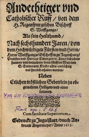 Andechtiger vnd Catholischer Ruff von dem H. Regenspurgischen Bischoff S. Wolffgango : Als sein Heilthumb Nach sechshundert Jaren von dem Hochwürdigen Fürsten vnd Herrn, Herrn Wolffgango Bischoffen zu Regenspurg ... Anno sechzehenhundert vnd dreyzehene, denn fünfften Maij, inn S. Emmerami Kloster allda andächtig vnd herrlich erhaben worden ; Neben Etlichen tröstlichen Gebettlein zu obgemeltem Heiligen vnd einer Letaney