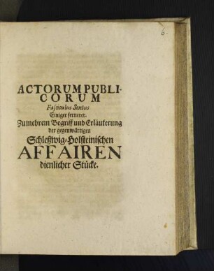 6: Actorum Publicorum Fasciculus ... Einiger Zu mehrem Begriff und Erläuterung der gegenwärtigen Schleßwig-Holsteinischen Affairen dienlicher Stücke