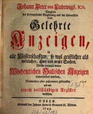 Johann Peter von Ludewigs, ICti ... Gelehrte Anzeigen, In alle Wissenschafften, so wol geistlicher als weltlicher, alter und neuer Sachen, Welche vormals denen Wöchentlichen Hallischen Anzeigen einverleibet worden, Nunmehro aber zusammen gedrucket, Mit eingedruckten Kupfern und vollständigen Register versehen. 1. 1729/34 (1743)