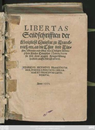 LIBERTAS || Sendschrifften der || Königlichẽ Maiestat zu Franck=||reich/ etc. an die Chur vnd Für=||sten/ Stende vnd Stet des Heiligen Römi=||schen Reichs Deutscher Nation/ darin || sie sich jhrer jtzigen Kriegsrüstung || halben auffs kürtzest erkleret.|| ... ||