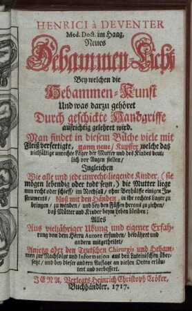 Henrici à Deventer Med. Doct. im Haag, Neues Hebammen-Licht Bey welchen die Hebammen-Kunst Und was darzu gehöret Durch geschickte Handgriffe aufrichtig gelehret wird : Man findet in diesem Buche viele mit Fleiß verfertigte, gantz neue/ Kupffer... ; Alles Aus vieljähriger Ubung und eigener Erfahrung von dem Herrn Autore erfunden/ bewähret und andern mitgetheilet/ Anjetzo aber den Teutschen Chirurgis und Hebammen ... aus den Lateinischen übersetzt