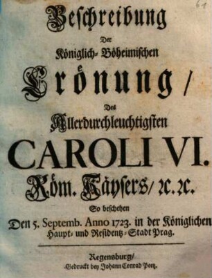 Beschreibung Der Königlich-Böheimischen Crönung Des Allerdurchleuchtigsten Caroli VI. Röm. Kaysers ... So beschehen Den 5. Septemb. Anno 1723. in der Königlichen Haupt- und Residentz-Stadt Prag