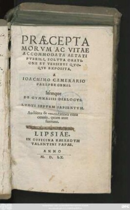 PRAECEPTA || MORVM AC VITAE || ACCOMMODATA AETATI || PVERILI, SOLVTA ORATI=||ONE ET VERSIBVS QVO=||QVE EXPOSITA.|| A || IOACHIMO CAMERARIO || PABEBERGENSI.|| Itemque || DE GYMNASIIS DIALOGVS.|| LVDVS SEPTEM SAPIENTVM.|| Auctiora & emendatiora edita || omnia, quam ante || fuerunt.||