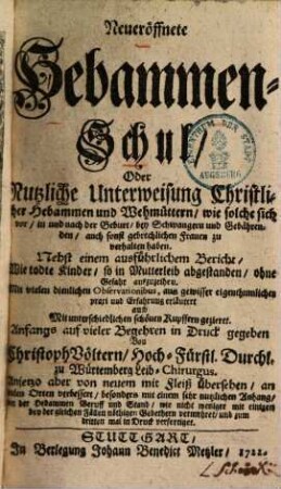 Neueröffnete Hebammen-Schul, Oder Nutzliche Unterweisung Christlicher Hebammen und Wehmüttern, wie solche sich vor, in und nach der Geburt, bey Schwangern und Gebährenden, auch sonst gebrechlichen Frauen zu verhalten haben : Nebst einem ausführlichem Bericht, Wie todte Kinder, so in Mutterleib abgestanden, ohne Gefahr auszuzeihen. Mit vielen dienlichen Observationibus, aus gewisser eigenthumlicher praxi und Erfahrung erläutert auch Mit unterschiedlichen schönen Kuffern gezieret