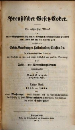 Preußischer Gesetz-Codex : e. authent. Abdr. d. in d. Gesetzsammlung für d. Königl. Preuß. Staaten von 1806 bis auf d. neueste Zeit enthaltenen Gesetze, Verordnungen, Kabinetsordres, Erlasse etc. ; in chronolog. Ordnung mit Rücks. auf ihre noch jetzige Gültigkeit u. prakt. Bedeutung zsgest, 3. 1848/54 (1855)