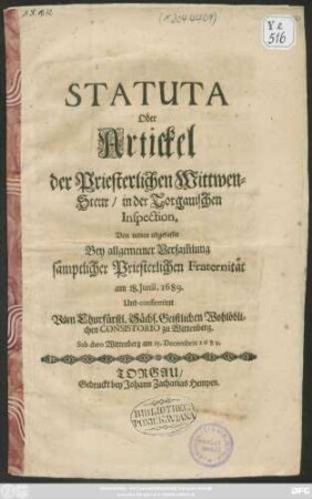 Statuta Oder Artickel der Priesterlichen Wittwen-Steur/ in der Torgauischen Inspection : Von neuen abgefasset ... am 18. Junii, 1689. Und confirmiret Vom Churfürstl. Sächs. Geistlichen Wohlöblichen Consistorio zu Wittenberg. Sub dato Wittenberg am 15. Decembris 1689.