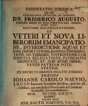 Dissertatio Juridica Qvam ... De Veteri Et Nova Liberorum Emancipatione, Interdictione Aquae Et Igni, Deportatione, Banno, Condemnatione Ad Triremes, Fustigatione, Cum Perpetua Relegatione, Patriciatus Dignitate, Et Aliis Modis Dissolvendi Patriam Potestatem Ex Decreto Ordinis Inclyti Juridici Praeside Iohanne Carolo Naevio, J. U. D. P. P. Extraord. Facultatis Juridicae, quae hic est, Assessore, nec non Judicii Provincialis & Consistorii Ecclesiastici Advocato Ordinario, Ad. D. Octobr. cI D CC V. Habebit Filius Ejus Ioh. Balth. Naevius, Vit. Sax