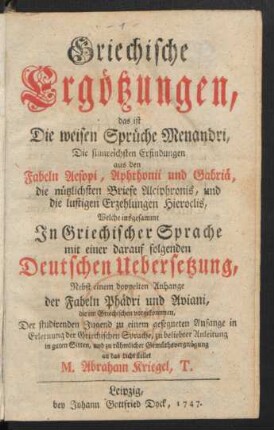 Griechische Ergötzungen, das ist Die weisen Sprüche Menandri, Die sinnreichsten Erfindungen aus den Fabeln Aesopi, Aphthonii und Gabriä, die nützlichsten Briefe Alciphronis, und die lustigen Erzehlungen Hieroclis : Welche insgesammt In Griechischer Sprache mit einer darauf folgenden Deutschen Uebersetzung, Nebst einem doppelten Anhange der Fabeln Phädri und Aviani, die im Griechischen vorgekommen
