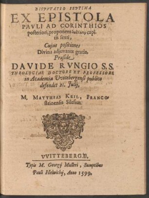 DISPVTATIO SEPTIMA || EX EPISTOLA || PAVLI AD CORINTHIOS || posteriori, ... || Cujus positiones || ... Praeside || DAVIDE RVNGIO S.S.|| THEOLOGIAE DOCTORE ET PROFESSORE || in Academia Vvitebergensi publico || defendet 21. Julij,|| M. MATTHIAS KEIL, FRANCO=||steinensis Silesius.||