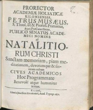 Prorector Academiæ Holsaticæ Kiloniensis, Petrus Musæus, S. Theol. D. & Profess. Primarius, & p.t. ProCancellarius, Publico Senatus Academici Nomine ad Natalitiorum Christi Sanctam memoriam, piam meditationem, devotumque & sincerum cultum Cives Academicos Hoc Programmate Benevole atque humaniter invitat : [P.P. Kiloni[i]. d. XXV. Dec. ... MDCLXXI]