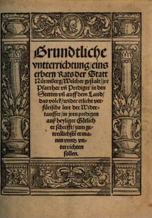 Grundtliche vntterrichtung, eins erbern Rats der Statt Nürmberg, Welcher gestalt, jre Pfarrher vn[d] Prediger in den Stetten vn[d] auff dem Land, das volck, wider etliche verfürische lere der Widertauffer, in jren predigen auß heyliger Götlicher schrifft, zum getreulichste[n] ermanen vnnd vnterrichten sollen