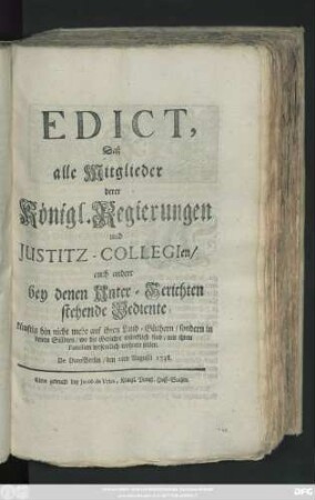 Edict, Daß alle Mitglieder derer Königl. Regierungen und Justitz-Collegien, auch andere bey denen Unter-Gerichten stehende Bediente, künftig hin nicht mehr auf ihren Land-Güthern, sondern in denen Städten, wo die Gerichte würcklich sind, mit ihren Familien wesentlich wohnen sollen : De Dato Berlin, den 2ten Augusti 1738.