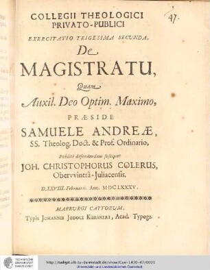 Collegii Theologici Privato-Publici Exercitatio ; Exercitatio trigesima secunda : De Magistratu / [Exercitatio] Quam Aux: Deo Optim. Maximo Praeside Samuele Andreæ... publice defendendam suscipiet Joh. Christophorus Colerus. D. XXVIII. Februarii. Ann. MDCLXXXV.