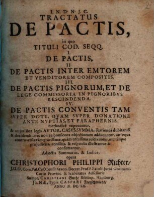 Tractatus De Pactis : in quo Tituli Cod. Seqq. I. De Pactis. II. De Pactis Inter Emtorem Et Venditorem Compositis. III. De Pactis Pignorum, Et De Lege Commissoria In Pignoribus Rescindenda. IV. De Pactis Conventis Tam Super Dote, Quam Super Donatione Ante Nuptias, Et Paraphernis. methodice exponuntur, & cuiuslibet legis Autor, Casus, Summa, Rationes dubitandi & decidendi, nec non responsiones obiectionum adducuntur, variaeque controversiae tam gravissimae, quam utilissimae resolvuntur, multisque praeiudiciis, consiliis, & responsis illustrantur & confirmantur. Adiectis Summariis, & Indice