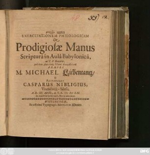 Exercitationem Philologicam De Prodigiosae Manus Scriptura in Aula Babylonica, ad C. V. Danielis, publicae placidaeq[ue] sistunt disquisitioni Praeses M. Michael Liebentantz/ & Respondens Casparus Nibligius, Vratislavia-Silesii. A. D. III. Aprilis, A. O. R. MDCLXI. ...
