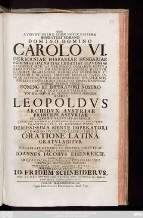 Cvm Avgvstissimo Atqve Invictissimo Imperatori Romano Domino Domino Carolo VI. Germaniae Hispaniae Hvngariae ... Imperatori ... Haeres Leopoldvs Archidvx Austriae ... VI. Kalendas Ivnias Demississima Mente Imperatori Ac Domino Svo Mvlto Clementissimo Oratione Latina Gratvlabitvr ..., Ioannes Iacobvs Eisenreich ... Ad Qvae Sacra ... Celebranda Vtrivsqve Reipvblicae Proceres ... Invitat Fridericianae Pro-Rector Io. Fridem. Schneidervs, Phil. Et Ivris Doctor ...