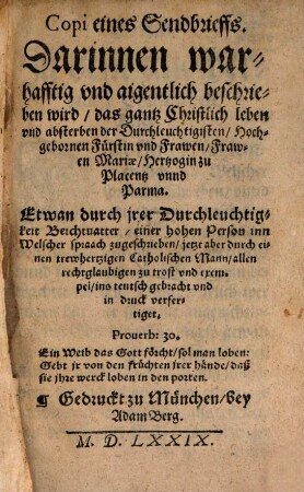 Copi eines Sendbrieffs. Darinnen warhafftig vnd aigentlich beschrieben wird, das gantz Christlich leben vnd absterben der Durchleuchtigisten, Hochgebornen Fürstin vnd Frawen, Frawen Mariae, Hertzogin zu Placentz vnnd Parma : Etwan durch irer Durchleuchtigkeit Beichtuatter, einer hohen Peron inn Welscher spraach zugeschrieben, jetzt aber ... ins teutsch gebracht vnd in druck verfertiget