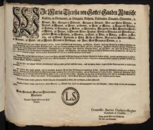 Wir Maria Theresia von Gottes Gnaden Römische Kaiserin, in Germanien, zu Hungarn, Böheim, Dalmatien, Croatien, Slavonien, [et]c. Königin, Erz-Herzogin zu Oesterreich, Herzogin zu Burgund, Ober- und Nieder-Schlesien, zu Braband, zu Mayland, zu Steyer, zu Kärnten, zu Crain, zu Mantua, zu Parma und Piacenza, zu Limburg, zu Luzenburg, zu Geldern, zu Würtemberg, Markgräfin des Heil. Römischen Reichs, zu Mähren, zu Burgau, zu Ober- und Nieder-Laußnitz; Fürstin zu Schwaben und Siebenbürgen, gefürstete Gräfin zu Habspurg, zu Flandern, zu Tyrol, zu Pfyrt, zu Kyburg, zu Görz, zu Gradisca, und zu Artois, Landgräfin in Elsaß, Gräfin zu Namur, Frau auf der Windischen March, zu Portenau, zu Salins, und zu Mecheln, Herzogin zu Lothringen, und Barr; Groß-Herzogin zu Toscana [et]c. [et]c.