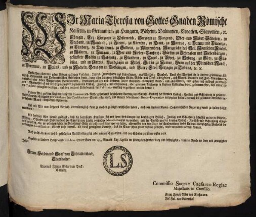 Wir Maria Theresia von Gottes Gnaden Römische Kaiserin, in Germanien, zu Hungarn, Böheim, Dalmatien, Croatien, Slavonien, [et]c. Königin, Erz-Herzogin zu Oesterreich, Herzogin zu Burgund, Ober- und Nieder-Schlesien, zu Braband, zu Mayland, zu Steyer, zu Kärnten, zu Crain, zu Mantua, zu Parma und Piacenza, zu Limburg, zu Luzenburg, zu Geldern, zu Würtemberg, Markgräfin des Heil. Römischen Reichs, zu Mähren, zu Burgau, zu Ober- und Nieder-Laußnitz; Fürstin zu Schwaben und Siebenbürgen, gefürstete Gräfin zu Habspurg, zu Flandern, zu Tyrol, zu Pfyrt, zu Kyburg, zu Görz, zu Gradisca, und zu Artois, Landgräfin in Elsaß, Gräfin zu Namur, Frau auf der Windischen March, zu Portenau, zu Salins, und zu Mecheln, Herzogin zu Lothringen, und Barr; Groß-Herzogin zu Toscana [et]c. [et]c.