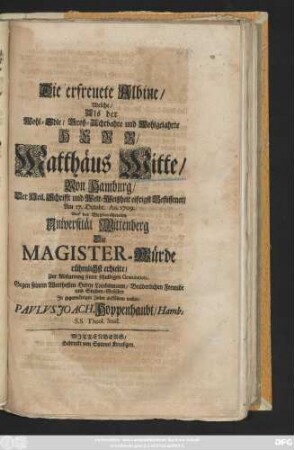 Die erfreuete Albine, Welche Als der Wohl-Edle, Groß-Achtbahre und Wohlgelahrte Herr Matthäus Witte, Von Hamburg, Der Heil. Schrifft und Welt-Weißheit eifrigst Beflissener, Am 17. Octobr. An. 1709. Auf der Weltberühmten Universität Wittenberg Die Magister-Würde rühmlichst erhielte, Zur Abstattung seiner schuldigen Gratulation, ... Jn gegenwärtigen Zeilen aufführen wollen Pavlvs Joach. Hoppenhaubt, Hamb. S. S. Theol. Stud.