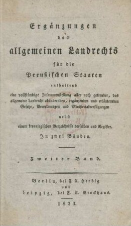 Bd. 2: Ergänzungen des allgemeinen Landrechts für die Preußischen Staaten : enthaltend eine vollständige Zusammenstellung aller noch geltender, das allgemeine Landrecht abändernden, ergänzenden und erläuternden Gesetze, Verordnungen und Ministerialverfügungen; nebst einem kronologischen Verzeichnisse derselben und Register; in zwei Bänden