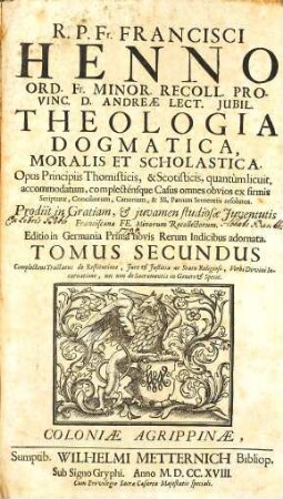 R. P. Fr. Francisci Henno Ord. Fr. Minor. Recoll. Provinciæ d. Andreæ Lector. Jubil. Theologia Dogmatica, Moralis Et Scholastica : Opus Principiis Thomisticis, & Scotisticis, quantùm licuit, accommodatum, complecténsque Casus omnes obvios ex firmis Scripturæ, Conciliorum, Canonum, & SS. Patrum Sententiis resolutos ; Prodiit in Gratiam, & juvamen studiosæ Juventutis Francisanæ FF. Minorum Recollectorum, 2. Complectens Tractatus de Restitutione, Jure & Justitia ac Statu Religioso, Verbi Divini Incarnatione, nec non de Sacramentis in Genere & Specie