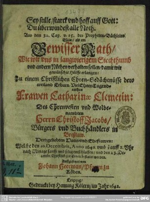 Sey stille, starck vnd hoff auff Gott: Du überwindest alle Noth. Aus dem 30. Cap. v. 15. des Propheten-Büchleins Esaiae, als ein Gewisser Rath, Wie wir vns in langwierigem Siechthumb vnd andern Nöthen verhalten sollen, damit wir gewünschte Hülffe erlangen: Zu einem Christlichen Ehren-Gedächtnüsse dero ... Frawen Catharinae Clemetin: Des ... Christoff Jacobs ... in Breßlaw. Hertzgeliebten Haus- vnd Ehefrawen : Welche den 20. Decembris, Anno 1640 ... sanfft vnd selig entschlaffen, vnd den 23. Decembr. Christlich zur Erden bestattet worden