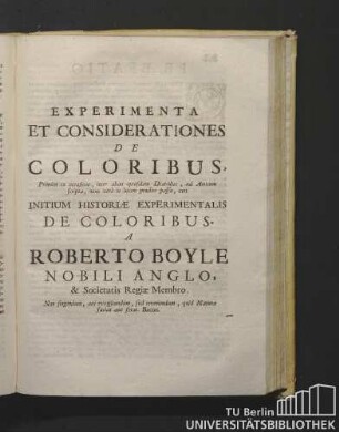 Experimenta Et Considerationes De Coloribus, Primum ex occasione, inter alias quasdam Diatribas, ad Amicum Scripta, nunc verò in lucem prodire passa, ceu Initium Historiae Experimentalis De Coloribus. A Roberto Boyle Nobili Anglo, & Societatis Regiae Membro. Non singendum, aut exogitandum, sed inveniendum, quid Natura faciat aut ferat. Bacon.