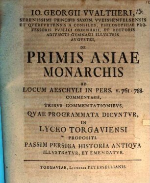 Io. Georgii VValtheri, Serenissimi Principis Saxon. VVeissenfelsensis Et Qverfvrtensis A Consiliis, Philosophiae Professoris Pvblici Ordinarii, Et Rectoris Adivncti Gymnasii Illvstris Avgvstei, De Primis Asiae Monarchis Ad Locum Aeschyli In Pers. v. 761 - 788. Commentarii, Tribvs Commentationibvs, Qvae Programmata Dicvntvr, In Lyceo Torgaviensi Propositi. Passim Persica Historia Antiqva Illvstratvr, Et Emendatvr, [1]