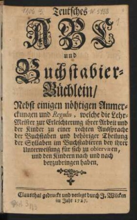 Teutsches ABC und Buchstabier-Büchlein : Nebst einigen nöhtigen Anmerckungen und Reguln, welche die Lehr-Meister zur Erleichterung ihrer Arbeit und der Kinder zu einer rechten Aussprache der Buchstaben und behöriger Theilung der Syllaben im Buchstabieren bey ihrer Unterweisung für sich zu observiren, und den Kindern nach und nach beyzubringen haben.