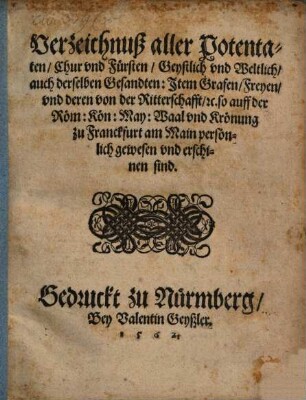 Verzeichnuß aller Potentaten, Chur vnd Fürsten, Geystlich vnd Weltlich, auch derselben Gesandten: Item Grafen, Freyen, vnd deren von der Ritterschafft, etc. so auff der Röm. Kön. May. Waal vnd Krönung zu Franckfurt am Mayn persönlich gewesen vnd erschinen seind