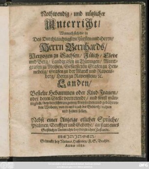Nothwendig- und nützlicher Unterricht/ Wornach sich die in Des ... Herrn Bernhards/ Hertzogen zu Sachsen ... Landen/ Bestelte Hebammen oder Kind-Frauen/ oder deren Stelle vertretende ... bey den schwangeren ... Weibern/ vor- in- und nach der Geburth/ richten und halten sollen : Nebst einer Anzeige etlicher Sprüche/ Psalmen/ Seuffzer und Gebethe/ an statt eines Geistlichen Unterrichts bey dergleichen Zustande