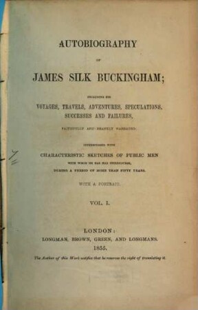 Autobiography of James Silk Buckingham : including his Voyages, Travels, Adventures, Speculations, Successes and Failures, Faithfully and Frankly Narrated Interspersed with Characteristic Sketches of Public Men, with whom he has had Intercourse, during a Period of More than Fifty Years. 1