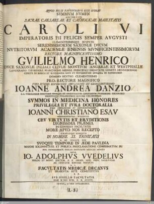 Qvod Felix Favstvmqve Esse Ivbeat Svmmvm Nvmen Avctoritate Sacrae Caesareae Et Catholicae Maiestatis Caroli VI. Imperatoris Pii Felicis Semper Avgvsti ... Serenissimorvm Saxoniæ Dvcvm Nvtritorvm Academiæ Ienensis ... Rectore ... Gvilielmo Henrico Dvce Saxoniæ ... Domino Nostro ... Pro-Rectore Magnifico ... Ioanne Andrea Danzio S. S. Theologiæ Doctore Eivsqve Et Orientalivm Lingvarvm Professore Ordinario Ordinisqve Philosophici Seniore Celeberrimo Svmmos In Medicina Honores Privilegia Et Ivra Doctoralia Viro ... Ioanni Christiano Esav Mengeringshvsa-Waldecco Cev Virtvtis Et Ervditionis ... In Consessv Facvltatis More Apvd Nos Recepto Formvlisqve Consvetis In Nomine SS. Trinitatis A Me Collata Esse Svoqve Tempore in Æde Pavlina Maiori Solennitate Et Pvblica Proclamatione Confirmatvm Iri Hoc Programmate Sigillo Facvltatis Medicae Mvnito Testor Io. Adolphvs VVedelivs Philos. Et Medic. Doctor. ... H. T. Facvltatis Medicæ Decanvs Et Brabevta Rite Constitvtvs P. P. Svb Sigillo Facvltatis Ienæ MDCCXVIII. D. X. Avgvst.