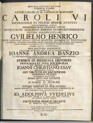 Qvod Felix Favstvmqve Esse Ivbeat Svmmvm Nvmen Avctoritate Sacrae Caesareae Et Catholicae Maiestatis Caroli VI. Imperatoris Pii Felicis Semper Avgvsti ... Serenissimorvm Saxoniæ Dvcvm Nvtritorvm Academiæ Ienensis ... Rectore ... Gvilielmo Henrico Dvce Saxoniæ ... Domino Nostro ... Pro-Rectore Magnifico ... Ioanne Andrea Danzio S. S. Theologiæ Doctore Eivsqve Et Orientalivm Lingvarvm Professore Ordinario Ordinisqve Philosophici Seniore Celeberrimo Svmmos In Medicina Honores Privilegia Et Ivra Doctoralia Viro ... Ioanni Christiano Esav Mengeringshvsa-Waldecco Cev Virtvtis Et Ervditionis ... In Consessv Facvltatis More Apvd Nos Recepto Formvlisqve Consvetis In Nomine SS. Trinitatis A Me Collata Esse Svoqve Tempore in Æde Pavlina Maiori Solennitate Et Pvblica Proclamatione Confirmatvm Iri Hoc Programmate Sigillo Facvltatis Medicae Mvnito Testor Io. Adolphvs VVedelivs Philos. Et Medic. Doctor. ... H. T. Facvltatis Medicæ Decanvs Et Brabevta Rite Constitvtvs P. P. Svb Sigillo Facvltatis Ienæ MDCCXVIII. D. X. Avgvst.