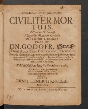 Dissertationem Iuridicam, De Civiliter Mortuis, Auctoritate & Permissu Magnifici ICtorum Ordinis In Illustri Leucorea Praeside Dn. Godofr. Strauß ... In Auditorio ICtorum, D. XXIIX. Novemb. An. MDCXCI. publicae eruditorum disquisitioni submittet Autor Ernst Henrich Knorre, Hall. Saxo