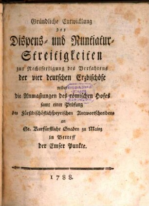 Gründliche Entwicklung der Dispens- und Nuntiatur-Streitigkeiten zur Rechtfertigung des Verfahrens der vier deutschen Erzbischöfe wider die Anmaßungen des römischen Hofes : samt einer Prüfung des fürstbischöflichspeyrischen Antwortschreibens an Se. Kurfürstliche Gnaden zu Mainz in Betreff der Emser Punkte