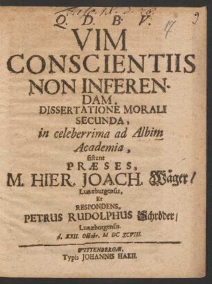 Vim Conscientiis Non Inferendam, Dissertatione Morali Secunda, in celeberrima ad Albim Academia, sistunt Praeses, M. Hier. Joach. Wäger/ Lunaeburgensis, Et Respondens, Petrus Rudolphus Schröder/ Lunaeburgensis. d. XXII. Octobr. MDCXCVIII.
