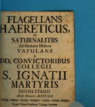 Flagellans Haereticus, In Saturnalitiis Ad Modulos Musicos Vapulans A DD. Convictoribus Collegii S. Ignatii Martyris Ingolstadii Mense Februario MDCCXXX. : [Verfasser: Christoph Steinhausen] ; [Komponist:] Josephus Miller