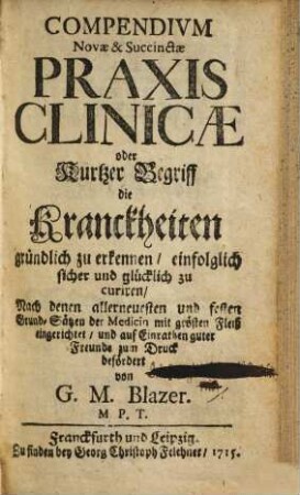 Compendivm novae & succinctae praxis clinicae : oder kurtzer Begriff die Kranckheiten gründlich zu erkennen, einfolglich sicher und glücklich zu curiren ; nach denen allerneuesten und festen Grund-Sätzen der Medicin mit grösten Fleiß eingerichtet