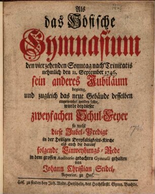 Als das Höfische Gymnasium den vierzehenden Sonntag nach Trinitatis nehmlich den 11. September 1746. sein anderes Jubiläum begieng, und zugleich das neue Gebäude desselben eingeweyhet werden sollte, wurde bey dieser zweyfachen Schul-Feyer so wohl diese Jubel-Predigt ..., als auch die darauf folgende Einweyhungs-Rede ... gehalten