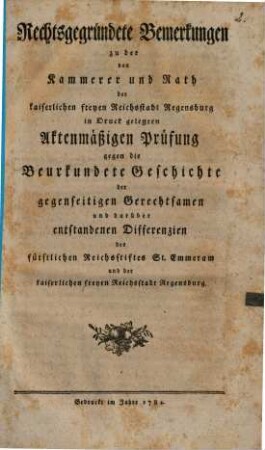 Rechtsgegründete Bemerkungen zu der von Kammerer und Rath der kaiserlichen freyen Reichsstadt Regensburg in Druck gelegten Aktenmäßigen Prüfung gegen die Beurkundete Geschichte der gegenseitigen Gerechtsamen und darüber entstandenen Differenzien des fürstlichen Reichsstiftes Sankt Emmeram und der kaiserlichen freyen Reichsstadt Regensburg