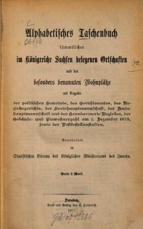 Alphabetisches Taschenbuch sämmtlicher im Königreiche Sachsen belegenen Ortschaften und der besonders benannten Wohnplätze : mit Angabe der politischen Gemeinden, der Amtsgerichte, der Landgerichte, der Kreishauptmannschaften, der Amtshauptmannschaften und der Gendarmerie-Bezirke, der Gebäude- und Einwohnerzahlen am 1. Dezember 1875, sowie der Postbestellanstalten