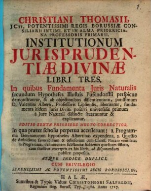 Christiani Thomasii, JCti ... Institutionum Jurisprudentiæ Divinæ Libri Tres : In quibus Fundamenta Juris Naturalis secundum Hypotheses Illustris Pufendorfii perspicue demonstrantur, & ab objectionibus dissentientium, potissimum D. Valentini Alberti, Professoris Lipsiensis, liberantur, ...