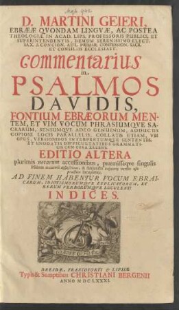 D. Martini Geieri, Ebraeae Quondam Linguae, Ac Postea Theologiae In Acad. Lips. Professoris Publici ... commentarius in Psalmos Davidis : Fontium Ebraeorum Mentem, Et Vim Vocum Phrasiumque Sacrarum, Sensumque Adeo Genuinum, Adductis Copiose Locis Parallelis, Collatis Etiam, Ubi Opus, Versionibus Interpretumque Sententiis, Et Enodatis Difficultatibus Grammaticis Cum Cura Eruens ; Ad Finem Habentur ... Indices