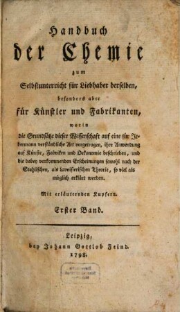 Handbuch der Chemie : zum Selbstunterricht für Liebhaber derselben, besonders aber für Künstler und Fabrikanten, worin die Grundsätze dieser Wissenschaft auf eine für Jedermann verständliche Art vorgetragen, ihre Anwendung auf Künste, Fabriken und Oekonomie beschrieben, und die dabey vorkommenden Erscheinungen sowohl nach der Stahlischen, als Lavoisierischen Theorie, so viel als möglich erklärt werden, 1