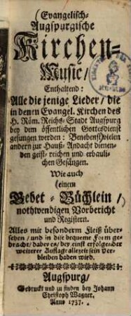 Evangelisch-Augspurgische Kirchen-Music : enthaltend: Alle die jenige Lieder, die in denen Evangel. Kirchen des H. Röm. Reichs-Stadt Augspurg bey dem öffentlichen Gottesdienst gesungen werden: Benebenst ... einem Gebet-Büchlein ...