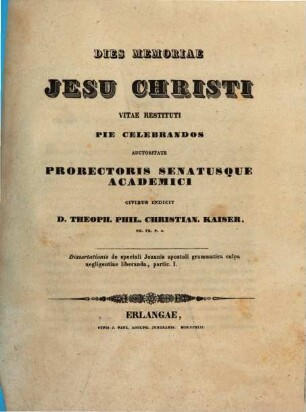 Dies memoriae Jesu Christi vitae restituti pie celebrandos auctoritate prorectoris senatusque academici civibus indicit D. Theoph. Phil. Christian. Kaiser, Th. Pr. P. O., 1. Dissertationis de speciali Joannis apostoli grammatica culpa negligentiae liberanda, partie ...